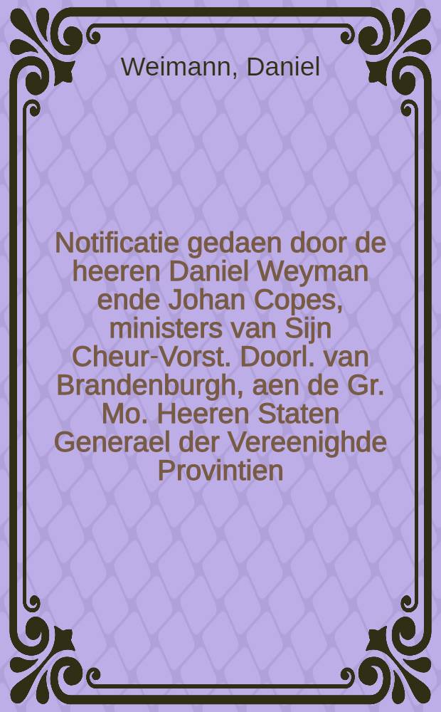 Notificatie gedaen door de heeren Daniel Weyman ende Johan Copes, ministers van Sijn Cheur-Vorst. Doorl. van Brandenburgh, aen de Gr. Mo. Heeren Staten Generael der Vereenighde Provintien, den 17. Febr. 1656. over de gemaeckte vrede tusschen Sijn Majesteyt van Sweden, ende Sijn Cheur-Vorst. Doorl.