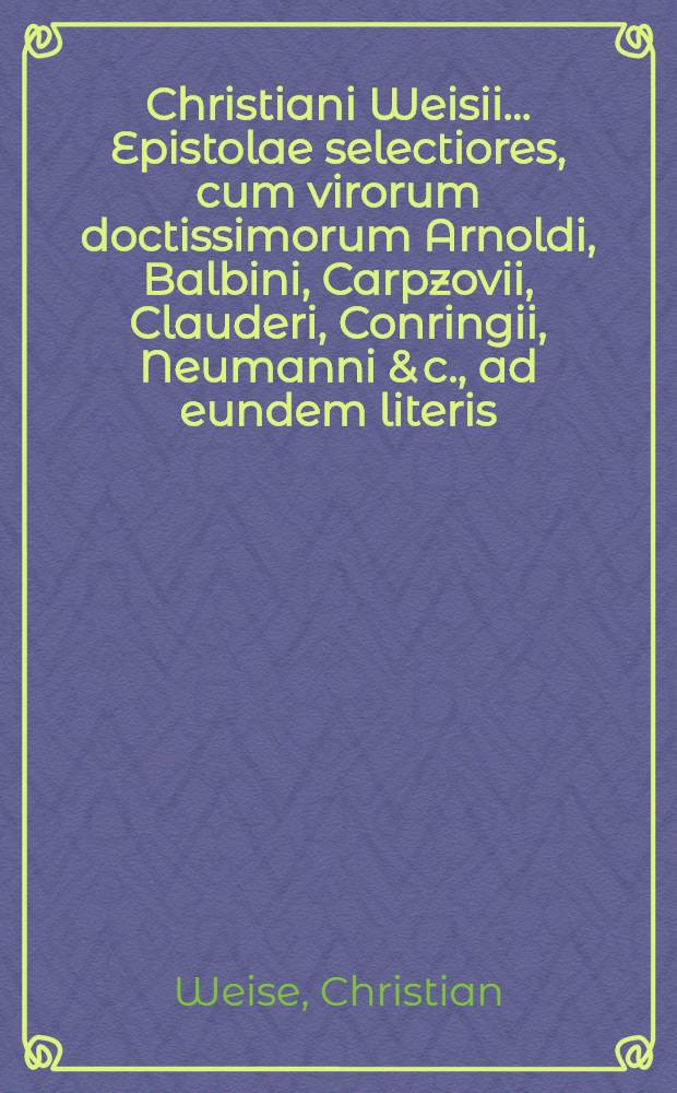 Christiani Weisii ... Epistolae selectiores, cum virorum doctissimorum Arnoldi, Balbini, Carpzovii, Clauderi, Conringii, Neumanni & c., ad eundem literis, quibus multae observationes tam ad rem scholasticam quam universam literariam spectantes continentur