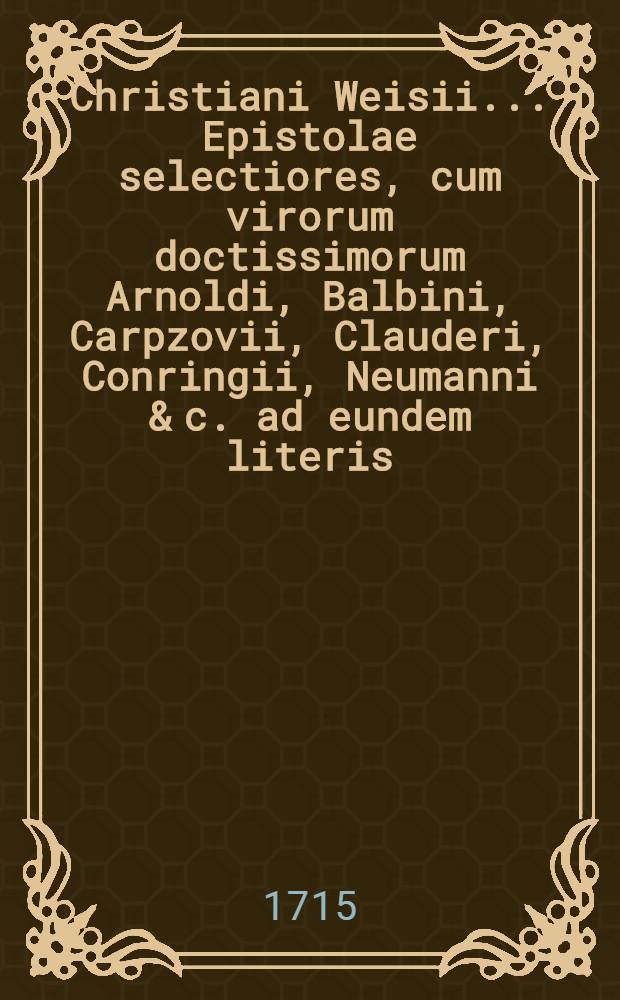 Christiani Weisii ... Epistolae selectiores, cum virorum doctissimorum Arnoldi, Balbini, Carpzovii, Clauderi, Conringii, Neumanni & c. ad eundem literis, quibus multae observationes tam ad rem scholasticam quam universam literariam spectantes continentur