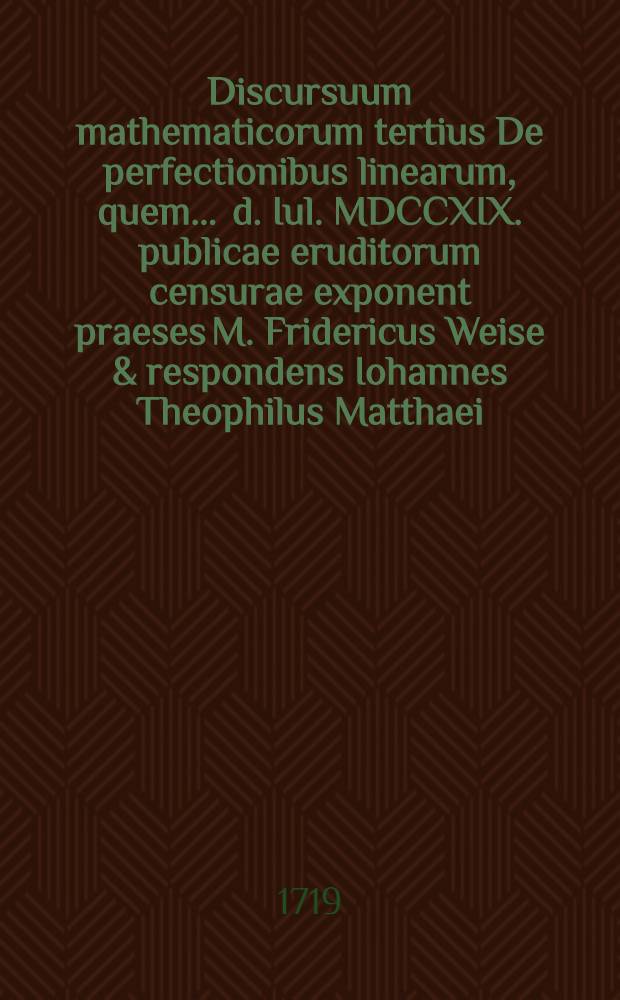 Discursuum mathematicorum tertius De perfectionibus linearum, quem ... d. Iul. MDCCXIX. publicae eruditorum censurae exponent praeses M. Fridericus Weise & respondens Iohannes Theophilus Matthaei, Hildesiensis ...