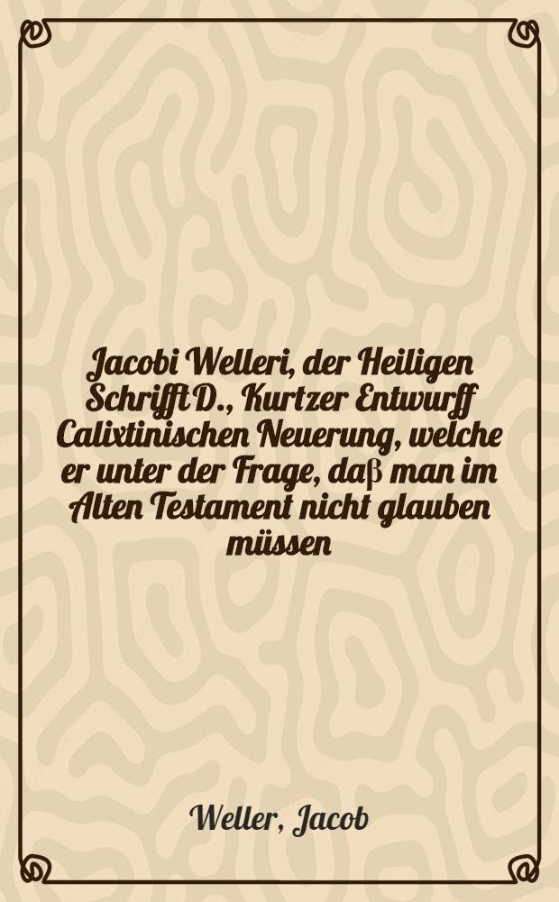 Jacobi Welleri, der Heiligen Schrifft D., Kurtzer Entwurff Calixtinischen Neuerung, welche er unter der Frage, daβ man im Alten Testament nicht glauben müssen, daβ der Herr Jesus wahrer Gott, verborgen auβ seinem privat Schreiben excerpiret und in Druck verfertiget, im Jahr 1651