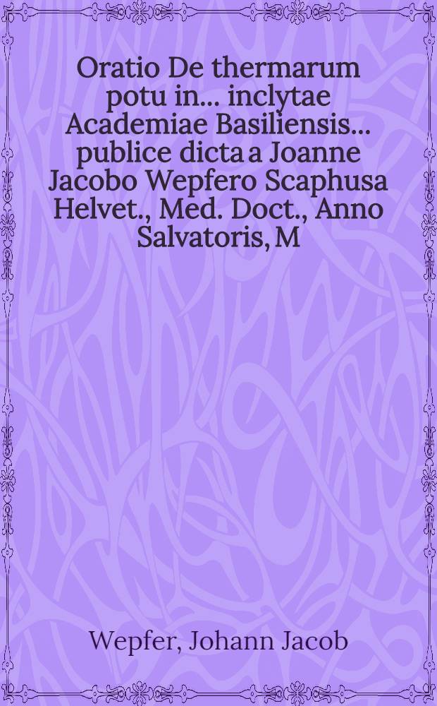 Oratio De thermarum potu in ... inclytae Academiae Basiliensis ... publice dicta a Joanne Jacobo Wepfero Scaphusa Helvet., Med. Doct., Anno Salvatoris, M.DC.XXXXVII. mens. Jul. d. XXVII.