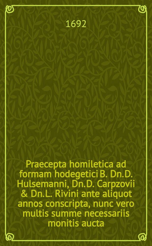 Praecepta homiletica ad formam hodegetici B. Dn. D. Hulsemanni, Dn. D. Carpzovii & Dn. L. Rivini ante aliquot annos conscripta, nunc vero multis summe necessariis monitis aucta, exemplisque non paucis illustrata, & in Dnn. studiosorum usum typis impressa