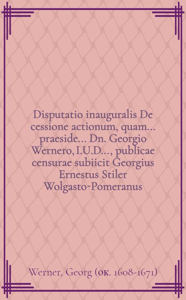 Disputatio inauguralis De cessione actionum, quam ... praeside ... Dn. Georgio Wernero, I.U.D. ..., publicae censurae subiicit Georgius Ernestus Stiler Wolgasto-Pomeranus, in novi Iulei ... ad diem XII. Januarii