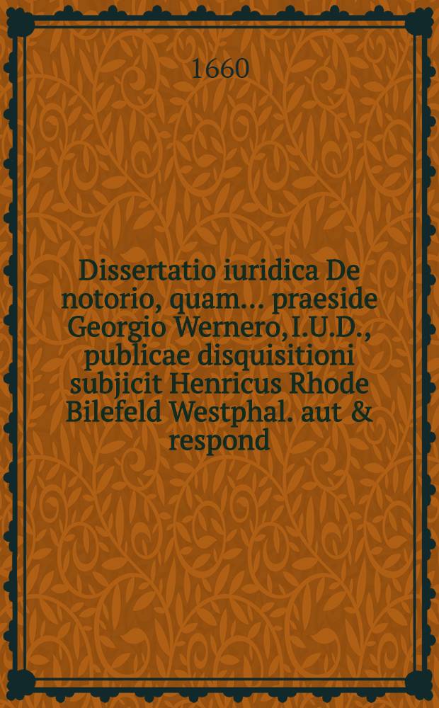 Dissertatio iuridica De notorio, quam ... praeside Georgio Wernero, I.U.D., publicae disquisitioni subjicit Henricus Rhode Bilefeld Westphal. aut & respond. ... ad diem 3. Martii