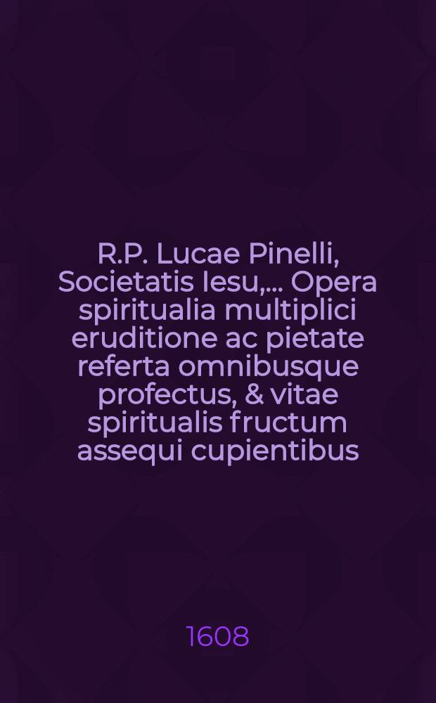R.P. Lucae Pinelli, Societatis Iesu, ... Opera spiritualia multiplici eruditione ac pietate referta omnibusque profectus, & vitae spiritualis fructum assequi cupientibus, pernecessaria. Ps. 1