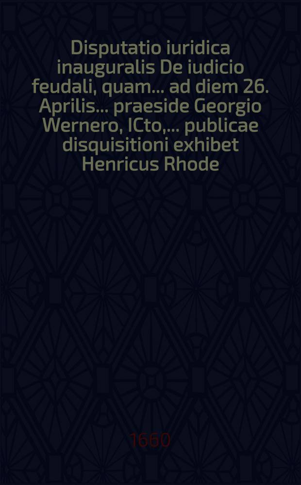 Disputatio iuridica inauguralis De iudicio feudali, quam ... ad diem 26. Aprilis ... praeside Georgio Wernero, ICto, ... publicae disquisitioni exhibet Henricus Rhode, Bilefeld. Westp.