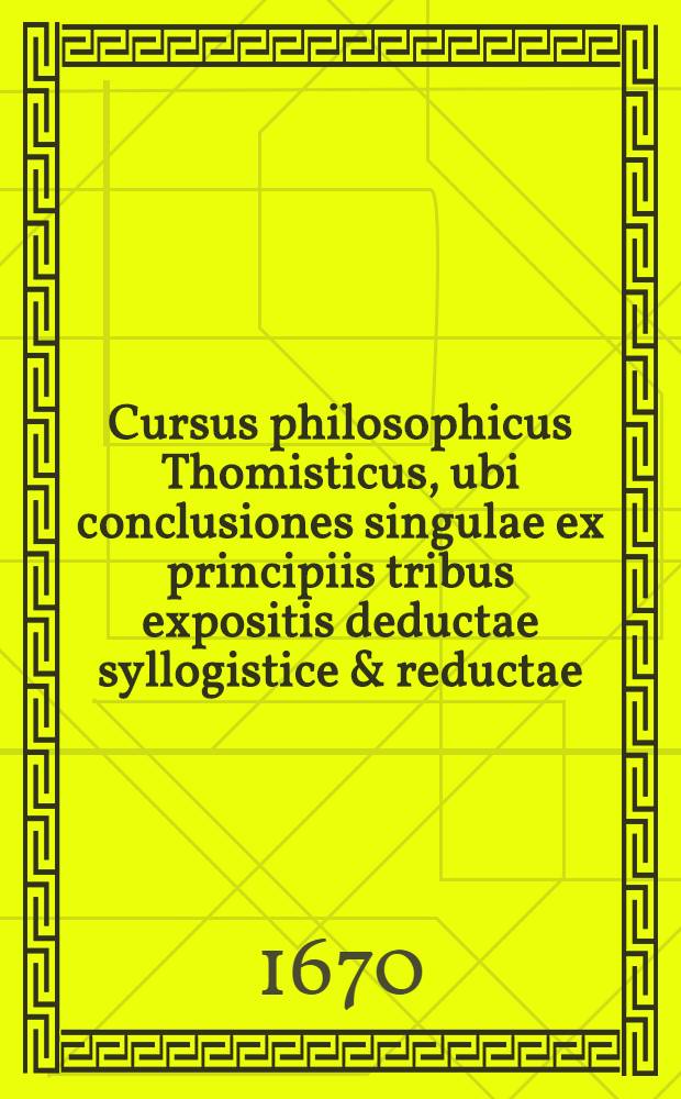 Cursus philosophicus Thomisticus, ubi conclusiones singulae ex principiis tribus expositis deductae syllogistice & reductae; obiectiones singulae (pro evacuandis disficultatibus) suis plene instantiis evacuatae. T. 1