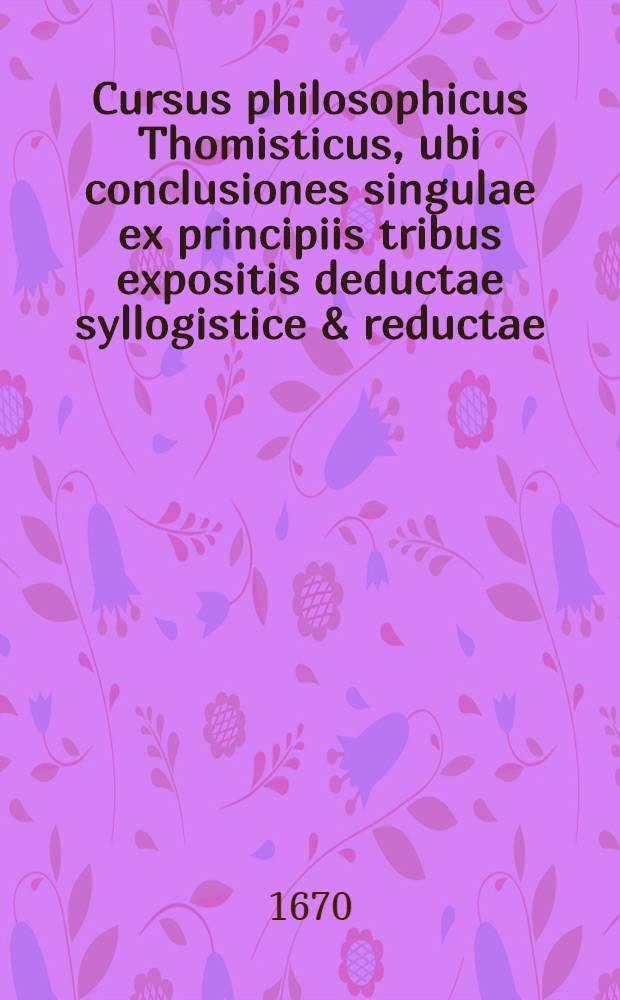 Cursus philosophicus Thomisticus, ubi conclusiones singulae ex principiis tribus expositis deductae syllogistice & reductae; obiectiones singulae (pro evacuandis disficultatibus) suis plene instantiis evacuatae. T. 3