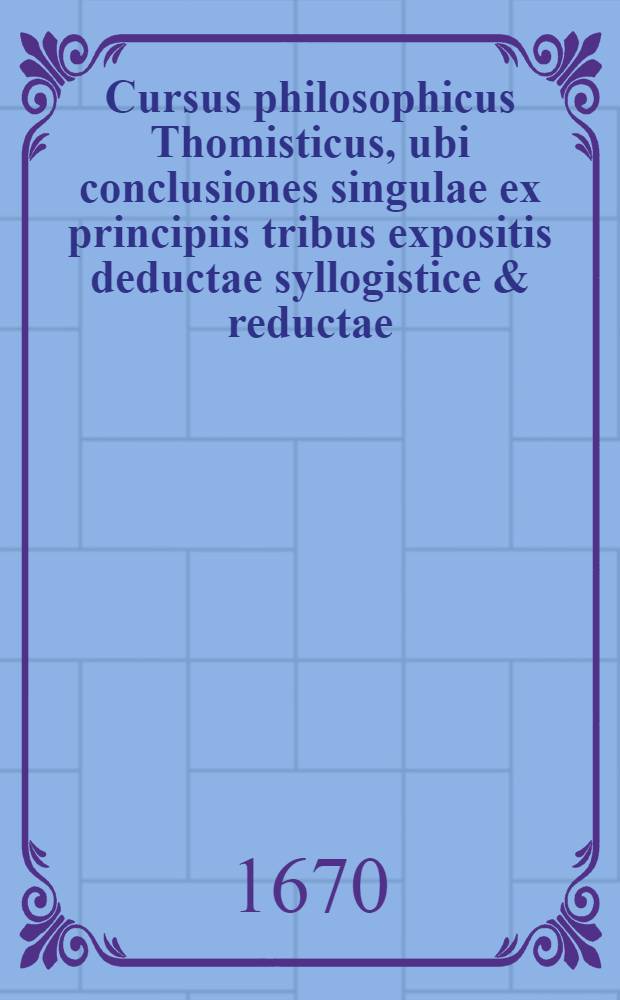 Cursus philosophicus Thomisticus, ubi conclusiones singulae ex principiis tribus expositis deductae syllogistice & reductae; obiectiones singulae (pro evacuandis disficultatibus) suis plene instantiis evacuatae. T. 5