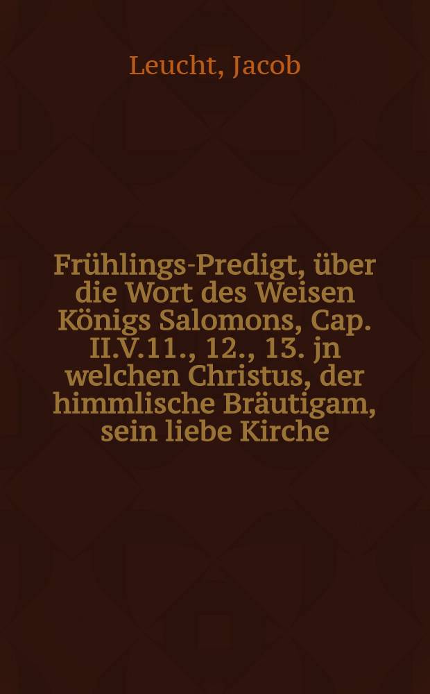Frühlings-Predigt, über die Wort des Weisen Königs Salomons, Cap. II.V.11., 12., 13. jn welchen Christus, der himmlische Bräutigam, sein liebe Kirche, als seine Gespons und Braut, aus Anschauung der Creaturen und Geschöpffen Gottes, zur Erkanntnuβ ihres Schöpffers invitirt und verleitet : Gehalten jn Rheinfelden Sonntag den 5. May an. 1696. der allda sich befindenden Reformirten eydgnossischen Guarnison, auch auff Begehren derselben in offenen Truck gegeben