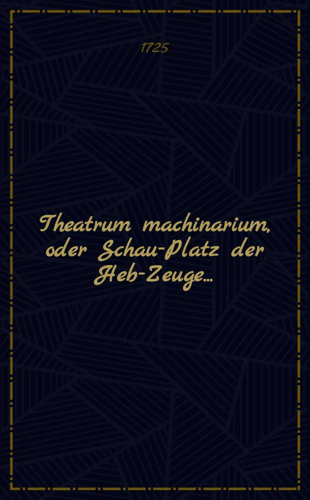 Theatrum machinarium, oder Schau-Platz der Heb-Zeuge ... : Ein Werck so allen Architectis, Ingenieurs, Maurern, Zimmerleuthen, Steinmetzen, Handelsleuthen, Künstlern und Hauβwirthen so nöthig als nützlich