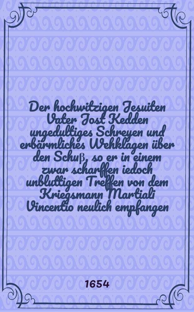 Der hochwitzigen Jesuiten Vater Jost Kedden ungedultiges Schreyen und erbärmliches Wehklagen über den Schuβ, so er in einem zwar scharffen iedoch unbluttigen Treffen von dem Kriegsmann Martiali Vincentio neulich empfangen, in etwas gestillet, durch Johan-Roger Wier Rittmeistern