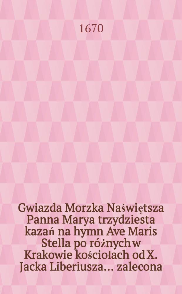 [Gwiazda Morzka Naświętsza Panna Marya trzydziesta kazań na hymn Ave Maris Stella po r&oacute;żnych w Krakowie kościołach od X. Jacka Liberiusza ... zalecona