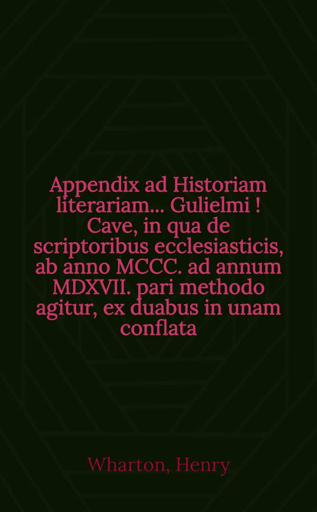 Appendix ad Historiam literariam ... Gulielmi [!] Cave, in qua de scriptoribus ecclesiasticis, ab anno MCCC. ad annum MDXVII. pari methodo agitur, ex duabus in unam conflata, altera nempe Henrici Wharton, altera Roberti Gerii, qui etiam concilia saeculorum XIV. & XV. recensuit // Scriptorum ecclesiasticorum historia literaria ...