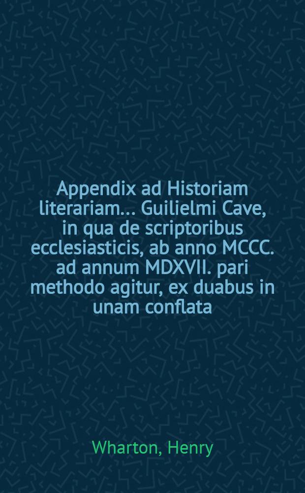 Appendix ad Historiam literariam ... Guilielmi Cave, in qua de scriptoribus ecclesiasticis, ab anno MCCC. ad annum MDXVII. pari methodo agitur, ex duabus in unam conflata, altera nempe Henrici Wharton, altera Roberti Gerii, qui concilia saeculorum XIV. & XV. recensuit : Accedunt ad calcem Guilielmi Cave Dissertationes tres: I. De scriptoribus ecclesiasticis incertae aetatis; II. De libris & officiis ecclesiasticis Graecorum; III. De Eusebii Caesariensis arianismo adversus Joannem Clericum // ... Scriptorum ecclesiasticorum historia literaria ...