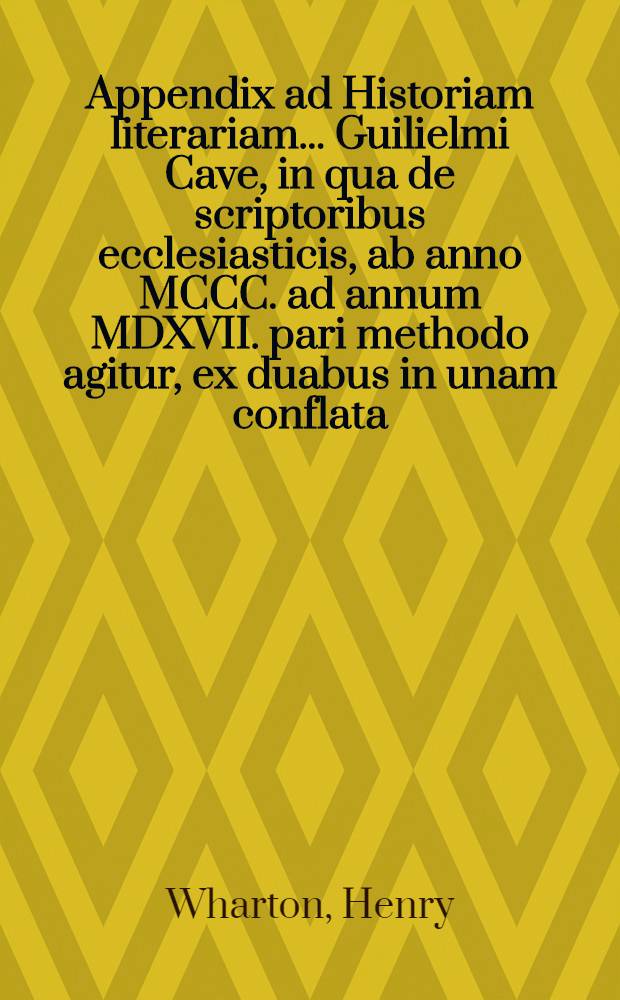 Appendix ad Historiam literariam ... Guilielmi Cave, in qua de scriptoribus ecclesiasticis, ab anno MCCC. ad annum MDXVII. pari methodo agitur, ex duabus in unam conflata, altera nempe Henrici Wharton, altera Roberti Gerii, qui concilia saeculorum XIV. & XV. recensuit : Accedunt ad calcem Guilielmi Cave Dissertationes tres: I. De scriptoribus ecclesiasticis incertae aetatis; II. De libris & officiis ecclesiasticis Graecorum; III. De Eusebii Caesariensis arianismo adversus Joannem Clericum // ... Scriptorum ecclesiasticorum historia literaria ...