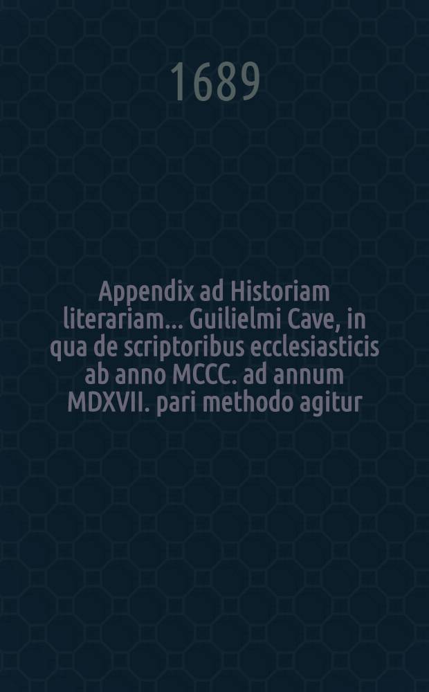 Appendix ad Historiam literariam ... Guilielmi Cave, in qua de scriptoribus ecclesiasticis ab anno MCCC. ad annum MDXVII. pari methodo agitur // Scriptorum ecclesiasticorum historia literaria ...