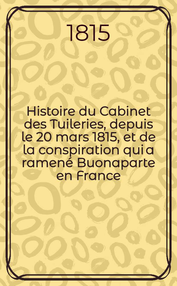 Histoire du Cabinet des Tuileries, depuis le 20 mars 1815, et de la conspiration qui a ramen&eacute; Buonaparte en France