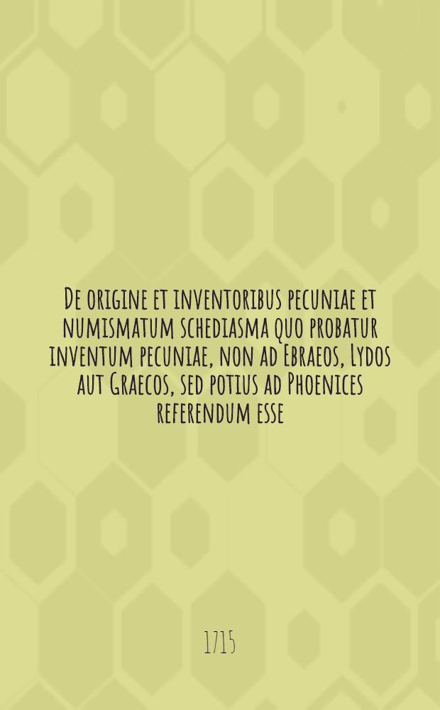 De origine et inventoribus pecuniae et numismatum schediasma quo probatur inventum pecuniae, non ad Ebraeos, Lydos aut Graecos, sed potius ad Phoenices referendum esse, accedit simul demonstratio Romanos jam ante Servium regem pecunia usos esse