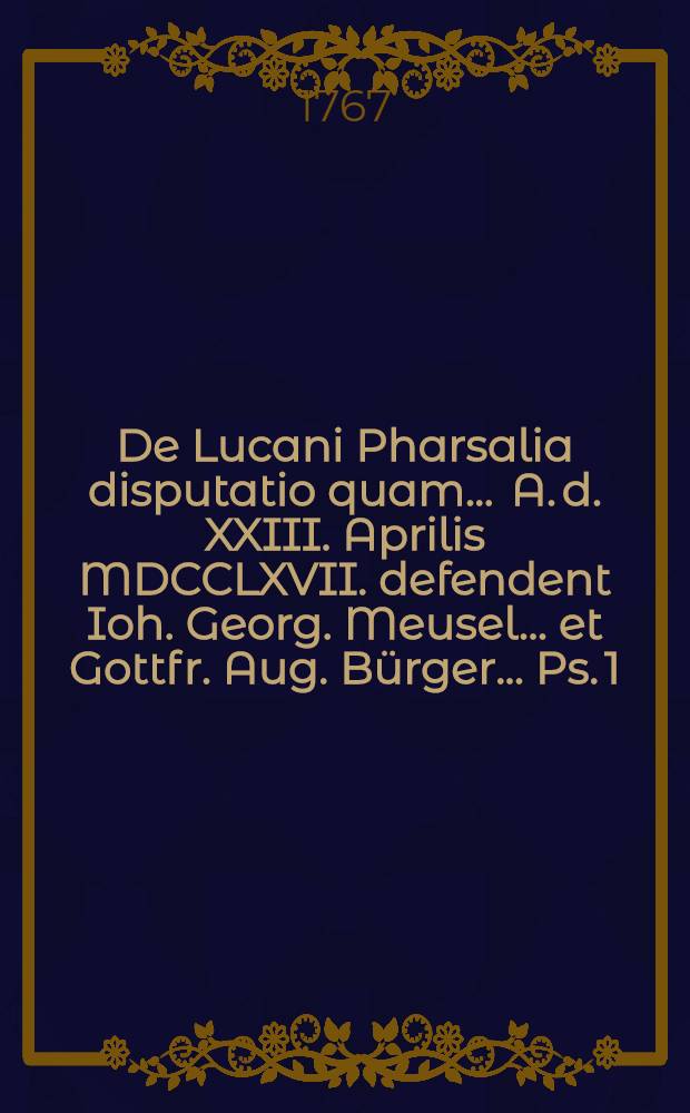 De Lucani Pharsalia disputatio quam ... A. d. XXIII. Aprilis MDCCLXVII. defendent Ioh. Georg. Meusel ... et Gottfr. Aug. Bürger ... Ps. 1 (Pars prior)