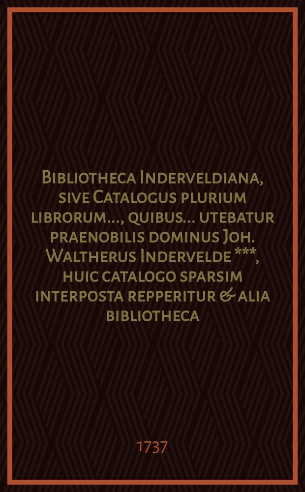 Bibliotheca Inderveldiana, sive Catalogus plurium librorum ..., quibus ... utebatur praenobilis dominus Joh. Waltherus Indervelde ***, huic catalogo sparsim interposta repperitur & alia bibliotheca ..., quarum binarum libros Adrianus Moetjens et Eustachius de Haen, bibliopolae Haga-Batavi ..., ad diem 1 Julii 1737. & seqq. ... exponunt