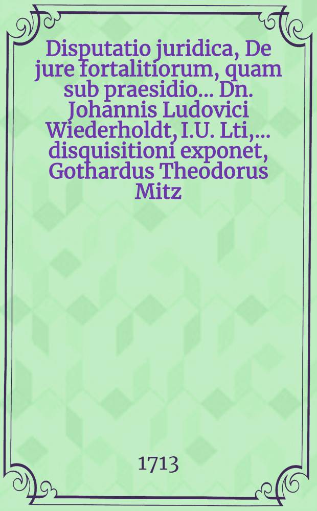 ... Disputatio juridica, De jure fortalitiorum, quam sub praesidio ... Dn. Johannis Ludovici Wiederholdt, I.U. Lti, ... disquisitioni exponet, Gothardus Theodorus Mitz, Coloniensis, ad diem August. A. MDCCXIII.