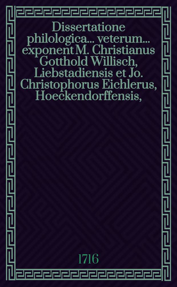 ... Dissertatione philologica ... veterum ... exponent M. Christianus Gotthold Willisch, Liebstadiensis et Jo. Christophorus Eichlerus, Hoeckendorffensis, ... d. VIII. Aug. A.R.S. MDCCXVI.