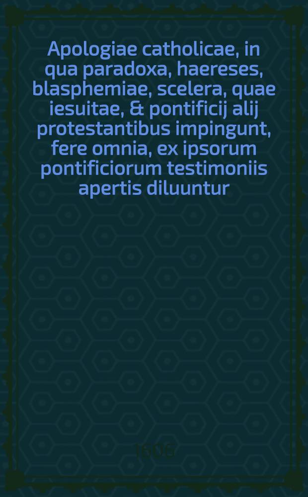 Apologiae catholicae, in qua paradoxa, haereses, blasphemiae, scelera, quae iesuitae, & pontificij alij protestantibus impingunt, fere omnia, ex ipsorum pontificiorum testimoniis apertis diluuntur, libri duo de notis ecclesiae