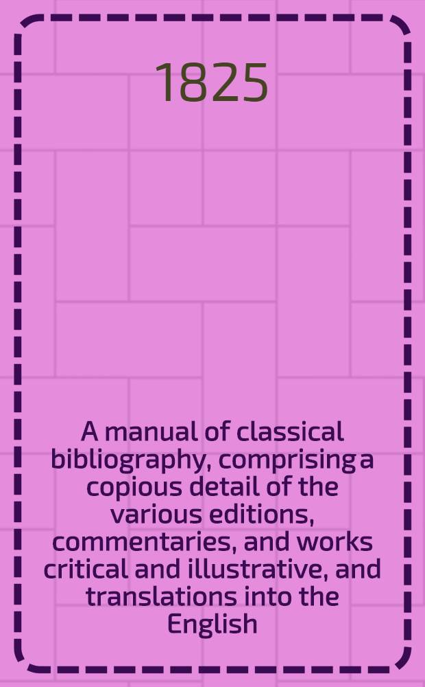 A manual of classical bibliography, comprising a copious detail of the various editions, commentaries, and works critical and illustrative, and translations into the English, French, Italian, Spanish, German, and occasionally other languages of the Greek and Latin classics. Vol. 2