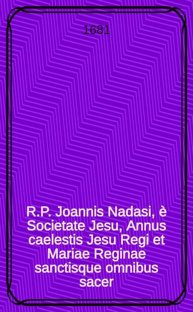 R.P. Joannis Nadasi, è Societate Jesu, Annus caelestis Jesu Regi et Mariae Reginae sanctisque omnibus sacer: ad suppeditandam quotidianis meditationibus, piis desideriis, & colloquiis, novam indies materiam, opportunus : Una cum diebus Marianis, per quotidianas ad B. Virginem aspirationes. Ps. 3 : Anni caelestis Julius, [Augustus & September]