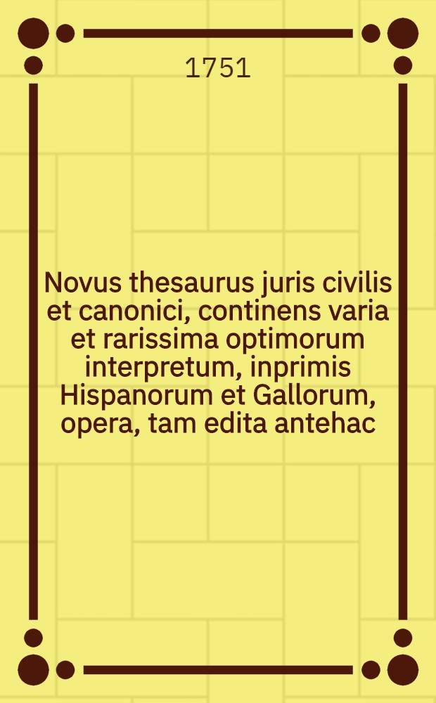 Novus thesaurus juris civilis et canonici, continens varia et rarissima optimorum interpretum, inprimis Hispanorum et Gallorum, opera, tam edita antehac, quam inedita, in quibus utrumque jus emendatur, explicatur, atque ex humanioribus literis, antiquitatibus, et veteris aevi monumentis illustratur : Ex collectione et museo Gerardi Meerman, JCti, ..
