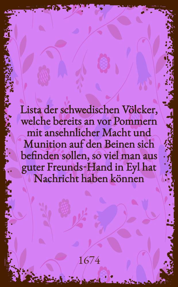 Lista der schwedischen Völcker, welche bereits an vor Pommern mit ansehnlicher Macht und Munition auf den Beinen sich befinden sollen, so viel man aus guter Freunds-Hand in Eyl hat Nachricht haben können