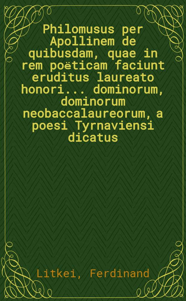 Philomusus per Apollinem de quibusdam, quae in rem poёticam faciunt eruditus laureato honori ... dominorum, dominorum neobaccalaureorum, a poesi Tyrnaviensi dicatus, dum in alma archiepiscopali Universitate Tyrnaviensi, Societatis Jesu, prima AA.LL. & Philosophiae Laurea condecorarentur, promotore R.P. Ferdinando Litkei, a Societate Jesu, AA.LL. & Philosophiae Doctore ..., anno M.DCC.XXXVII. mense Majo, die 23.
