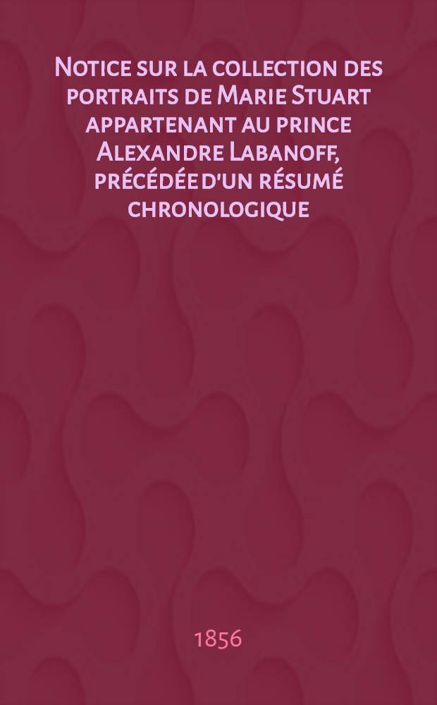 Notice sur la collection des portraits de Marie Stuart appartenant au prince Alexandre Labanoff, précédée d'un résumé chronologique