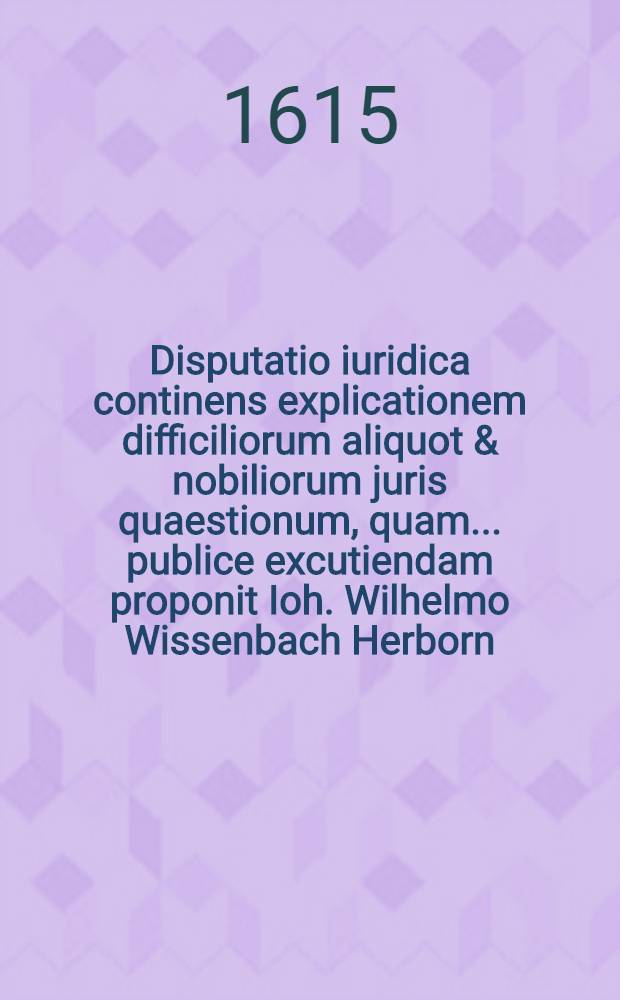 Disputatio iuridica continens explicationem difficiliorum aliquot & nobiliorum juris quaestionum, quam ... publice excutiendam proponit Ioh. Wilhelmo Wissenbach Herborn. Nass., ad d. 21. Novemb. anno 1615. ... // Volumen II. Disputationum iuridicarum ...