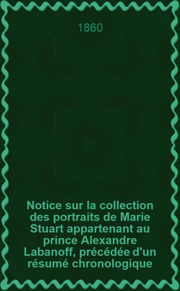 Notice sur la collection des portraits de Marie Stuart appartenant au prince Alexandre Labanoff, précédée d'un résumé chronologique