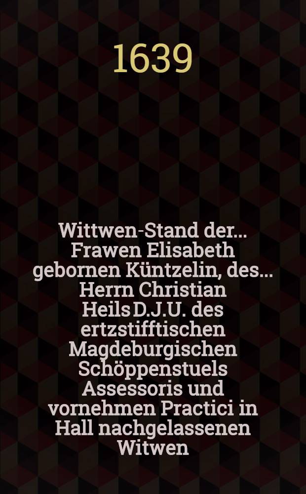 Wittwen-Stand der ... Frawen Elisabeth gebornen Küntzelin, des ... Herrn Christian Heils D.J.U. des ertzstifftischen Magdeburgischen Schöppenstuels Assessoris und vornehmen Practici in Hall nachgelassenen Witwen, so 1591. den 13. Christmonats gebohren und im 16. Jahr ihres Alters geheyrathet, 16. Jahr in der Ehe und 16. Jahr in Witwen Stand gelebet, den 22. Brachmonats im 48. Jahr ihres Alters seelig in Gott verschieden und den 24. dessen christlich beygesetzet worden 1639