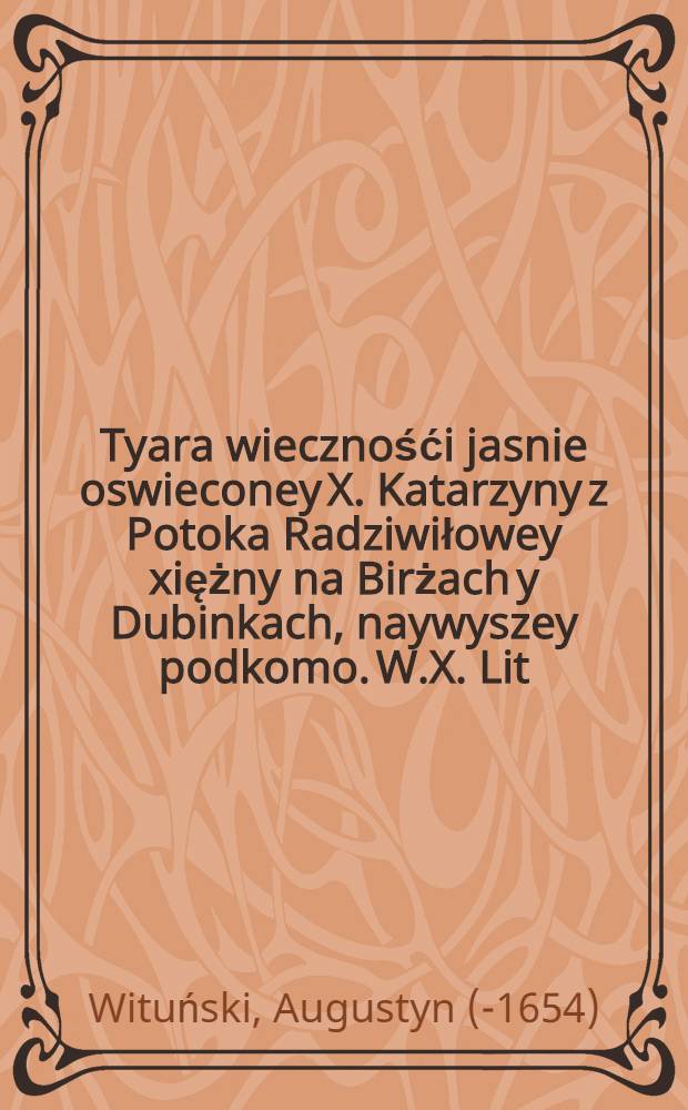 Tyara wiecznośći jasnie oswieconey X. Katarzyny z Potoka Radziwiłowey xiężny na Birżach y Dubinkach, naywyszey podkomo. W.X. Lit : Kazimirskiey, Kamienieckiey, Seywenienskiey, & c. & c. starościney w skarbcu pogrzebowym w koczciele kathedralny Wileñskim na kazaniu praesentowana przez X. Augustyna Witunskiego ... die 10. Februarii Anno Domini 1643.