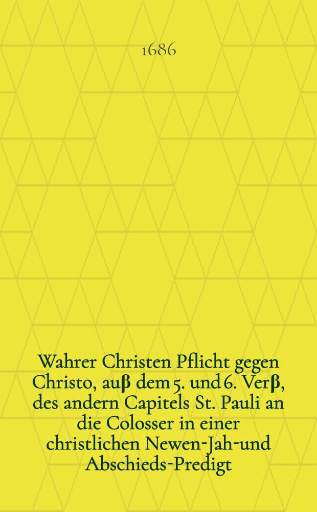 Wahrer Christen Pflicht gegen Christo, auβ dem 5. und 6. Verβ, des andern Capitels St. Pauli an die Colosser in einer christlichen Newen-Jahr- und Abschieds-Predigt, dero nach Gottes Wort Reformierten Gemeinde, von Straβburg, so sich zu Wolpffsheim, in der Oberen Graffschafft Hanaw versamlet, auff den 1. Tag dieses 1686. Jahrs st. n. vorgestellet, und auff vielfaltiges begehren in Truck verfertiget