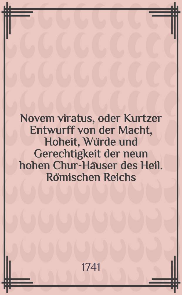 Novem viratus, oder Kurtzer Entwurff von der Macht, Hoheit, W&uuml;rde und Gerechtigkeit der neun hohen Chur-H&auml;user des Heil. R&ouml;mischen Reichs