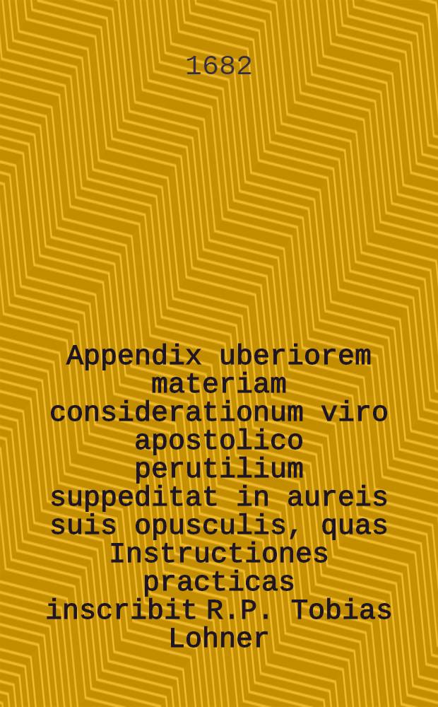 Appendix uberiorem materiam considerationum viro apostolico perutilium suppeditat in aureis suis opusculis, quas Instructiones practicas inscribit R.P. Tobias Lohner, Societatis Jesu ... // Theologia tripartita ...