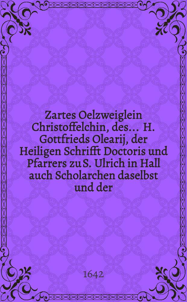 Zartes Oelzweiglein Christoffelchin, des ... H. Gottfrieds Olearij, der Heiligen Schrifft Doctoris und Pfarrers zu S. Ulrich in Hall auch Scholarchen daselbst und der ... F. Elisabeth gebornen Schäfferin Söhnlein, so entsprossen den 10. Hornungs, Christo einverleibet den 11., versetzt ins Himmels Paradieβ den 27. desselben, beygesetzt den 1. Martij 1642.