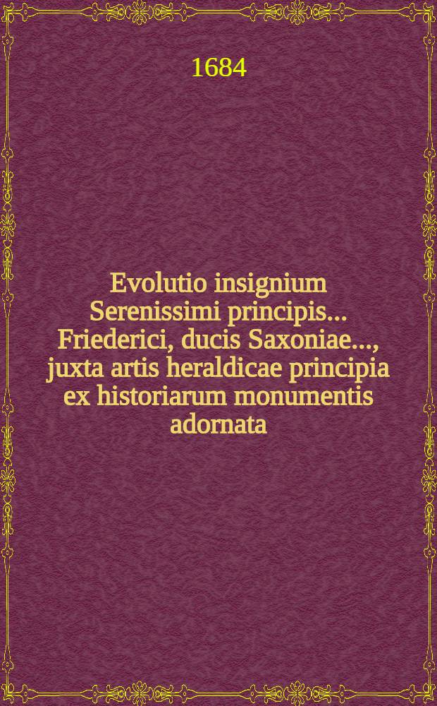 Evolutio insignium Serenissimi principis ... Friederici, ducis Saxoniae ..., juxta artis heraldicae principia ex historiarum monumentis adornata // ... Opera omnia