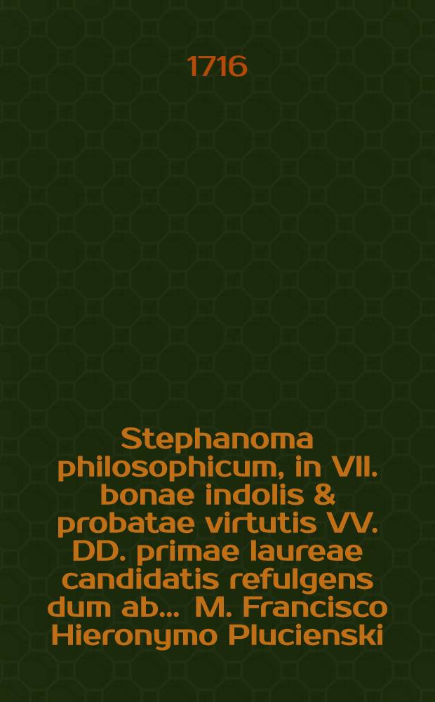 Stephanoma philosophicum, in VII. bonae indolis & probatae virtutis VV. DD. primae laureae candidatis refulgens dum ab ... M. Francisco Hieronymo Plucienski, Philosophiae Doctore ..., renuntiarentur, a Josepho Zegladowski ... ejusdem laureae Candidato, ... applausu poetico aestimatum anno ... 1716. die 24. 8bris