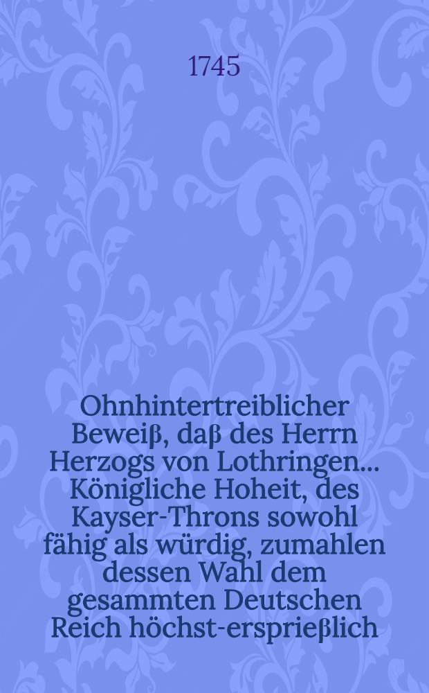 Ohnhintertreiblicher Beweiβ, daβ des Herrn Herzogs von Lothringen ... Königliche Hoheit, des Kayser-Throns sowohl fähig als würdig, zumahlen dessen Wahl dem gesammten Deutschen Reich höchst-ersprieβlich, ja ... nothwendig ... seye