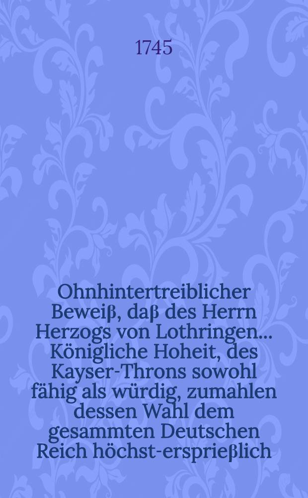 Ohnhintertreiblicher Beweiβ, daβ des Herrn Herzogs von Lothringen ... Königliche Hoheit, des Kayser-Throns sowohl fähig als würdig, zumahlen dessen Wahl dem gesammten Deutschen Reich höchst-ersprieβlich, ja ... nothwendig ... seye
