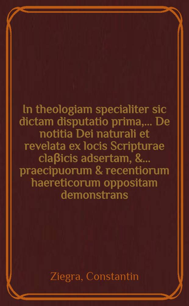... In theologiam specialiter sic dictam disputatio prima, ... De notitia Dei naturali et revelata ex locis Scripturae claβicis adsertam, & ... praecipuorum & recentiorum haereticorum oppositam demonstrans, quam sub moderamine Johannis Scharfii, SS. Theol. D., ... placidae disquisitioni subjicit praeses M. Constantinus Ziegra ... respondente Johanne Georgio Laurentii Ossitio Misnico ... ad diem XIII Martij ...