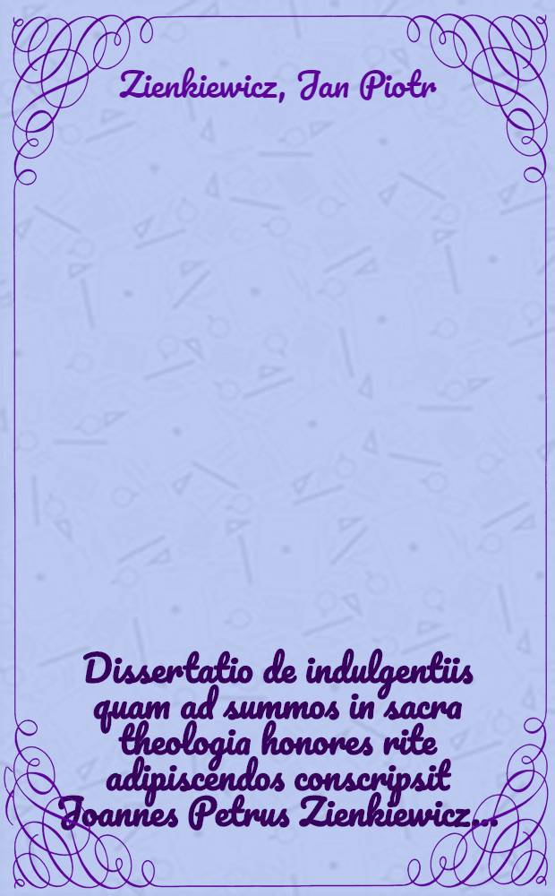 Dissertatio de indulgentiis quam ad summos in sacra theologia honores rite adipiscendos conscripsit Joannes Petrus Zienkiewicz ...