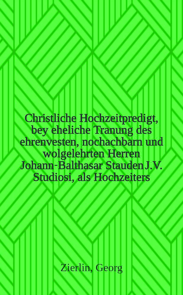 Christliche Hochzeitpredigt, bey eheliche Tranung des ehrenvesten, nochachbarn und wolgelehrten Herren Johann-Balthasar Stauden J.V. Studiosi, als Hochzeiters, mit der erbarn, viel ehr und tugendsamen Jungfrawen Anna Susanna des edlen, ehrenvesten, fürsichtigen und hochweisen Herren, Johann-Georg Schnepffen alten Burgermeistern, in der löblichdes Heiligen Reichs-Statt Rotenburg ob der Tauber geliebten ehelichen Tochter, als Hochzeiterin, gehalten in dero hochzeitlichen Freuden- und Ehren Fest den 28. Februarij Anno 1654. und auff Begehren in Truck verfertiget von Georgio Zierlino ...